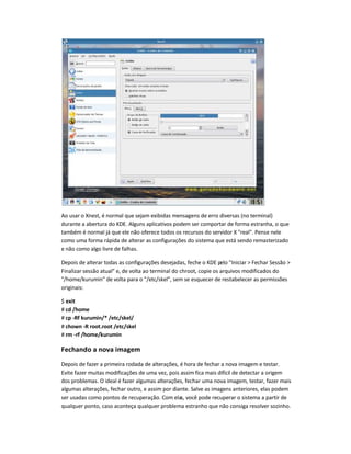 Ao usar o Xnest, é normal que sejam exibidas mensagens de erro diversas (no terminal)
durante a abertura do KDE. Alguns aplicativos podem ser comportar de forma estranha, o que
também é normal já que ele não oferece todos os recursos do servidor X real. Pense nele
como uma forma rápida de alterar as configurações do sistema que está sendo remasterizado
e não como algo livre de falhas.
Depois de alterar todas as configurações desejadas, feche o KDE pelo Iniciar  Fechar Sessão 
Finalizar sessão atual e, de volta ao terminal do chroot, copie os arquivos modificados do
/home/kurumin de volta para o /etc/skel, sem se esquecer de restabelecer as permissões
originais:
$ exit
# cd /home
# cp -Rf kurumin/* /etc/skel/
# chown -R root.root /etc/skel
# rm -rf /home/kurumin
Fechando a nova imagem
Depois de fazer a primeira rodada de alterações, é hora de fechar a nova imagem e testar.
Evite fazer muitas modificações de uma vez, pois assim fica mais difícil de detectar a origem
dos problemas. O ideal é fazer algumas alterações, fechar uma nova imagem, testar, fazer mais
algumas alterações, fechar outro, e assim por diante. Salve as imagens anteriores, elas podem
ser usadas como pontos de recuperação. Com elas, você pode recuperar o sistema a partir de
qualquer ponto, caso aconteça qualquer problema estranho que não consiga resolver sozinho.
 