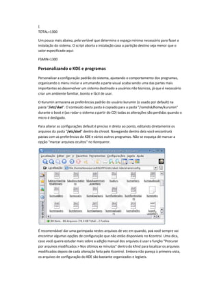 {
TOTAL=1300
Um pouco mais abaixo, pela variável que determina o espaço mínimo necessário para fazer a
instalação do sistema. O script aborta a instalação caso a partição destino seja menor que o
valor especificado aqui:
FSMIN=1300
Personalizando o KDE e programas
Personalizar a configuração padrão do sistema, ajustando o comportamento dos programas,
organizando o menu iniciar e arrumando a parte visual acaba sendo uma das partes mais
importantes ao desenvolver um sistema destinado ausuários não técnicos, já que é necessário
criar um ambiente familiar, bonito e fácil de usar.
O Kurumin armazena as preferências padrão do usuário kurumin (o usado por default) na
pasta /etc/skel. O conteúdo desta pasta é copiado para a pasta /ramdisk/home/kurumin
durante o boot e (ao rodar o sistema a partir do CD) todas as alterações são perdidas quando o
micro é desligado.
Para alterar as configurações default é preciso ir direto ao ponto, editando diretamente os
arquivos da pasta /etc/skel dentro do chroot. Navegando dentro dela você encontrará
pastas com as preferências do KDE e vários outros programas. Não se esqueça de marcar a
opção marcar arquivos ocultos no Konqueror.
É recomendável dar uma garimpada nestes arquivos de vez em quando, pois você sempre vai
encontrar algumas opções de configuração que não estão disponíveis no Kcontrol. Uma dica,
caso você queira estudar mais sobre a edição manual dos arquivos é usar a função Procurar
por arquivos modificados  Nos últimos xx minutos dentrodo kfind para localizar os arquivos
modificados depois de cada alteração feita pelo Kcontrol. Embora não pareça à primeira vista,
os arquivos de configuração do KDE são bastante organizados e legíveis.
 