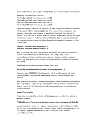 Continuando, temos as entradas para outras partições que foram encontradas pelo instalador:
# partições encontradas pelo instalador:
/dev/hda1 /mnt/hda1 reiserfs noauto,users,exec 0 0
/dev/hda2 /mnt/hda2 reiserfs noauto,users,exec 0 0
/dev/hda3 /mnt/hda3 reiserfs noauto,users,exec 0 0
/dev/hda6 /mnt/hda6 reiserfs noauto,users,exec 0 0
Veja que as partições "/dev/hda2" e "/dev/hda3" já estão sendo usadas, por isso as duas linhas
referentes a elas são redundantes e podem ser removidas. As linhas para as outras duas
partições, "/dev/hda1" (uma instalação do Mandriva) e "/dev/hda6" (uma partição de
arquivos) estão com a opção "noauto", como no caso do CD-ROM, que faz com que elas sejam
montadas apenas quando você clica nos ícones do desktop. Se você preferir que elas sejam
montadas automaticamente durante o boot, basta eliminar esta opção. Neste caso as linhas
ficariam assim:
/dev/hda1 /mnt/hda1 reiserfs users,exec 0 0
/dev/hda6 /mnt/hda6 reiserfs users,exec 0 0
Além de montar as partições e CD-ROMs locais, o fstab pode ser configurado para montar
também compartilhamentos de rede. Você pode tanto configurar para que os
compartilhamentos fiquem acessíveis automaticamente durante o boot (no caso de um
servidor que fique sempre ligado) ou montá-los através de ícones no desktop, como no caso
do CD-ROM.
Para montar um compartilhamento de rede NFS, a linha seria:
192.168.0.1:/home/arquivos /mnt/arquivos nfs noauto,users,exec 0 0
Neste exemplo o "192.168.0.1:/home/arquivos" é o IP do servidor, seguido pela pasta
compartilhada e o "/mnt/arquivos" é a pasta local onde este compartilhamento ficará
acessível.
Você pode incluir várias linhas, caso deseje montar vários compartilhamentos. Caso o servidor
fique sempre ligado e você queira que o compartilhamento seja montado automaticamente
durante o boot, retire o "noauto", caso contrário você pode acessar o compartilhamento
usando o comando:
# mount /mnt/arquivos
Para montar um compartilhamento de rede Windows ou de um servidor Linux rodando o
Samba, a linha seria:
//192.168.0.1/teste /home/teste smb noauto,user,username=maria,password=abcde 0 0
Veja que neste caso a sintaxe já é um pouco mais complicada. Em primeiro lugar,a entrada
que fala sobre o compartilhamento usa a sintaxe: "//ip_do_servidor/compartilhamento", por
isso você usa "//192.168.0.1/teste" e não "192.168.0.1:/teste" como seria num
compartilhamento NFS.
 