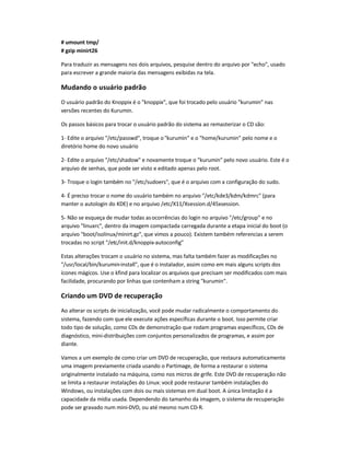# umount tmp/
# gzip minirt26
Para traduzir as mensagens nos dois arquivos, pesquise dentro do arquivo por echo, usado
para escrever a grande maioria das mensagens exibidas na tela.
Mudando o usuário padrão
O usuário padrão do Knoppix é o knoppix, que foi trocado pelo usuário kurumin nas
versões recentes do Kurumin.
Os passos básicos para trocar o usuário padrão do sistema ao remasterizar o CD são:
1- Edite o arquivo /etc/passwd, troque okurumin e o home/kurumin pelo nome e o
diretório home do novo usuário
2- Edite o arquivo /etc/shadow e novamente troque o kurumin pelo novo usuário. Este é o
arquivo de senhas, que pode ser visto e editado apenas pelo root.
3- Troque o login também no /etc/sudoers, que é o arquivo com a configuração do sudo.
4- É preciso trocar o nome do usuário também no arquivo /etc/kde3/kdm/kdmrc (para
manter o autologin do KDE) e no arquivo /etc/X11/Xsession.d/45xsession.
5- Não se esqueça de mudar todas asocorrências do login no arquivo /etc/group e no
arquivo linuxrc, dentro da imagem compactada carregada durante a etapa inicial do boot (o
arquivo boot/isolinux/minirt.gz, que vimos a pouco). Existem também referencias a serem
trocadas no script /etc/init.d/knoppix-autoconfig
Estas alterações trocam o usuário no sistema, mas falta também fazer as modificações no
/usr/local/bin/kurumin-install, que é o instalador, assim como em mais alguns scripts dos
ícones mágicos. Use o kfind para localizar os arquivos que precisam ser modificados com mais
facilidade, procurando por linhas que contenham a string kurumin.
Criando um DVD de recuperação
Ao alterar os scripts de inicialização, você pode mudar radicalmente o comportamento do
sistema, fazendo com que ele execute ações específicas durante o boot. Isso permite criar
todo tipo de solução, como CDs de demonstração que rodam programas específicos, CDs de
diagnóstico, mini-distribuições com conjuntos personalizados de programas, e assim por
diante.
Vamos a um exemplo de como criar um DVD de recuperação, que restaura automaticamente
uma imagem previamente criada usando o Partimage, de forma a restaurar o sistema
originalmente instalado na máquina, como nos micros de grife. Este DVD de recuperação não
se limita a restaurar instalações do Linux: você pode restaurar também instalações do
Windows, ou instalações com dois ou mais sistemas em dual boot. A única limitação é a
capacidade da mídia usada. Dependendo do tamanho da imagem, o sistema de recuperação
pode ser gravado num mini-DVD, ou até mesmo num CD-R.
 