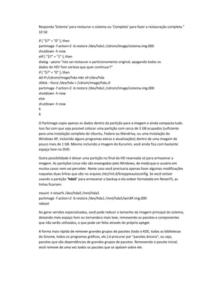Responda 'Sistema' para restaurar o sistema ou 'Completa' para fazer a restauração completa.
10 50
if [ $? = 0 ]; then
partimage -f action=2 -b restore /dev/hda1 /cdrom/image/sistema.img.000
shutdown -h now
elif [ $? = 1 ]; then
dialog --yesno Isto vai restaurar o particionamento original, apagando todos os
dados do HD! Tem certeza que quer continuar?
if [ $? = 0 ]; then
dd if=/cdrom/image/hda.mbr of=/dev/hda
sfdisk --force /dev/hda  /cdrom/image/hda.sf
partimage -f action=2 -b restore /dev/hda1 /cdrom/image/sistema.img.000
shutdown -h now
else
shutdown -h now
fi
fi
O Partimage copia apenas os dados dentro da partição para a imagem e ainda compacta tudo.
Isso faz com que seja possível colocar uma partição com cerca de 3 GB ocupados (suficiente
para uma instalação completa do Ubuntu, Fedora ou Mandriva, ou uma instalação do
Windows XP, incluindo alguns programas extras e atualizações) dentro de uma imagem de
pouco mais de 1 GB. Mesmo incluindo a imagem do Kurumin, você ainda fica com bastante
espaço livre no DVD.
Outra possibilidade é deixar uma partição no final do HD reservada só para armazenar a
imagem. As partições Linux não são enxergadas pelo Windows, de modoque o usuário em
muitos casos nem vai perceber. Neste caso você precisaria apenas fazer algumas modificações
naquelas duas linhas que vão no arquivo /etc/init.d/knoppix-autoconfig. Se você estiver
usando a partição hda5 para armazenar o backup e ela estiver formatada em ReiserFS, as
linhas ficariam:
mount -t reiserfs /dev/hda5 /mnt/hda5
partimage -f action=2 -b restore /dev/hda1 /mnt/hda5/winXP.img.000
reboot
Ao gerar versões especializadas, você pode reduzir o tamanho da imagem principal do sistema,
deixando mais espaço livre ou tornando-o mais leve, removendo os pacotes e componentes
que não serão utilizados, o que pode ser feito através do próprio apt-get.
A forma mais rápida de remover grandes grupos de pacotes (todo o KDE, todas as bibliotecas
do Gnome, todos os programas gráficos, etc.) é procurar por pacotes âncora, ou seja,
pacotes que são dependências de grandes grupos de pacotes. Removendo o pacote inicial,
você remove de uma vez todos os pacotes que se apóiam sobre ele.
 