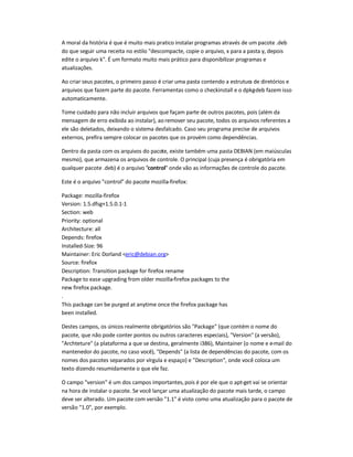 A moral da história é que é muito mais pratico instalar programas através de um pacote .deb
do que seguir uma receita no estilo descompacte, copie o arquivo, x para a pasta y, depois
edite o arquivo k. É um formato muito mais prático para disponibilizar programas e
atualizações.
Ao criar seus pacotes, o primeiro passo é criar uma pasta contendo a estrutura de diretórios e
arquivos que fazem parte do pacote. Ferramentas como o checkinstall e o dpkg-deb fazem isso
automaticamente.
Tome cuidado para não incluir arquivos que façam parte de outros pacotes, pois (além da
mensagem de erro exibida ao instalar), ao remover seu pacote, todos os arquivos referentes a
ele são deletados, deixando o sistema desfalcado. Caso seu programa precise de arquivos
externos, prefira sempre colocar os pacotes que os provém como dependências.
Dentro da pasta com os arquivos do pacote, existe também uma pasta DEBIAN (em maiúsculas
mesmo), que armazena os arquivos de controle. O principal (cuja presença é obrigatória em
qualquer pacote .deb) é o arquivo control onde vão as informações de controle do pacote.
Este é o arquivo control do pacote mozilla-firefox:
Package: mozilla-firefox
Version: 1.5.dfsg+1.5.0.1-1
Section: web
Priority: optional
Architecture: all
Depends: firefox
Installed-Size: 96
Maintainer: Eric Dorland eric@debian.org
Source: firefox
Description: Transition package for firefox rename
Package to ease upgrading from older mozilla-firefox packages to the
new firefox package.
.
This package can be purged at anytime once the firefox package has
been installed.
Destes campos, os únicos realmente obrigatórios são Package (que contém o nome do
pacote, que não pode conter pontos ou outros caracteres especiais), Version (a versão),
Archteture (a plataforma a que se destina, geralmente i386), Maintainer (o nome e e-mail do
mantenedor do pacote, no caso você), Depends (a lista de dependências do pacote, com os
nomes dos pacotes separados por vírgula e espaço) e Description, onde você coloca um
texto dizendo resumidamente o que ele faz.
O campo version é um dos campos importantes,pois é por ele que o apt-get vai se orientar
na hora de instalar o pacote. Se você lançar uma atualização do pacote mais tarde, o campo
deve ser alterado. Um pacote com versão 1.1 é visto como uma atualização para o pacote de
versão 1.0, por exemplo.
 