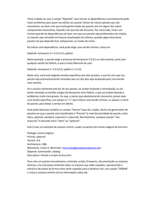 Tome cuidado ao usar o campo Depends, pois marcar as dependências incorretamente pode
trazer problemas para quem vai utilizar seu pacote. Deixar de marcar pacotes que são
necessários, vai fazer com que muita gente instale seu pacote sem ter alguns dos outros
componentes necessários, fazendo com que ele não funcione. Por outro lado, incluir um
número grande de dependências vai fazer com que seu pacote seja problemático de instalar,
ou mesmo seja removido em futuras atualizações do sistema, quando algum dosoutros
pacotes de que depende ficar indisponível, ou mudar de nome.
Ao indicar uma dependência, você pode exigir uma versão mínima, como em:
Depends: konqueror (= 4:3.5.0-1), python
Neste exemplo, o pacote exige a presença do Konqueror 3.5.0-1 ou mais recente, junto com
qualquer versão do Python, o que é muito diferente de usar:
Depends: konqueror (= 4:3.5.0-1), python (= 2.3.5)
Neste caso, você está exigindo versões específicas dos dois pacotes, o que faz com que seu
pacote seja automaticamente removidocaso um dos dois seja atualizado para uma versão
mais recente.
Se o usuário realmente precisar do seu pacote, vai acabar forçando a reinstalação, ou vai
tentar reinstalar as versões antigas do Konqueror e/ou Python, o que vai acabar levando a
problemas muito mais graves. Ou seja, a menos que absolutamente necessário, jamais exija
uma versão específica; use sempre o = para indicar uma versão mínima, ou apenas o nome
do pacote, para deixar a versão em aberto.
Você pode adicionar também os campos Section(que diz a seção, dentro do gerenciador de
pacotes em que o pacote será classificado) e Priority (o nível de prioridade do pacote, entre
extra, optional, standard, important e required). Normalmente, qualquer pacote não
essencial é marcado como extraou optional.
Este é mais um exemplo de arquivo control, usado no pacote dos ícones mágicos do Kurumin:
Package: icones-magicos
Priority: optional
Version: 6.0
Architecture: i386
Maintainer: Carlos E. Morimoto morimoto@guiadohardwarwe.net
Depends: kommander, xdialog
Description: Painéis e scripts do Kurumin.
Para criar um pacote manualmente, contendo, scripts, firmwares, documentação ou arquivos
diversos, crie uma pasta contendo todos os arquivos que serão copiados, reproduzindo a
estrutura de pastas da forma como serão copiadas para o diretório raiz, crie a pasta DEBIAN
e inclua o arquivo control com as informações sobre ele.
 