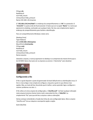 FSType=nfs
ReadOnly=0
Icon=hdd_mount
UnmountIcon=hdd_unmount
Name=192.168.1.34:/arquivos
O "192.168.1.34:/mnt/hda6" é o endereço do compartilhamento e o "nfs" é o protocolo. O
"/mnt/nfs" é a pasta onde ele ficará acessível. O texto que vai na opção "Name" é o nome que
aparecerá no desktop, você pode usar qualquer texto. No meu caso simplesmente repeti o
endereço do compartilhamento para facilitar a identificação.
Para um compartilhamento Windows o texto seria:
[Desktop Entry]
Type=FSDevice
Dev=//192.168.1.34/arquivos
MountPoint=/mnt/samba
FSType=smb
ReadOnly=0
Icon=hdd_mount
UnmountIcon=hdd_unmount
Name=arquivos
Salvando o arquivo, o ícone já aparecerá no desktop e se comportará da mesma forma que o
do CD-ROM. Basta clicar para ver os arquivos ou acionar o "desmontar" para desativar:
Configurando o lilo
O lilo e o grub disputam o posto de gerenciador de boot default entre as distribuições Linux. O
lilo é o mais antigo e mais simples de configurar, enquanto o grub éo que oferece mais
opções. Mas, ao invés de ficar discutindo qual é melhor, vamos aprender logo a configurar e
resolver problemas nos dois :-).
O lilo utiliza um único arquivo de configuração, o "/etc/lilo.conf". Ao fazer qualquer alteração
neste arquivo é preciso chamar (como root) o executável do lilo, o "/sbin/lilo" ou
simplesmente "lilo" para que ele leia o arquivo e salve as alterações.
Vamos começar entendendo a função das linhas de uma configuração típica. Abra o arquivo
"/etc/lilo.conf" da sua máquina e acompanhe opção a opção.
boot=/dev/hda
 