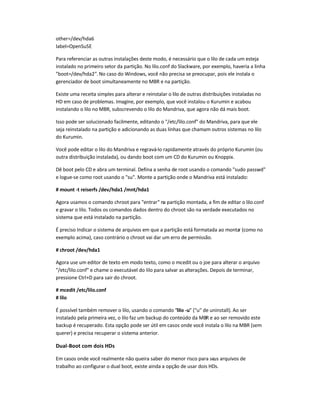 other=/dev/hda6
label=OpenSuSE
Para referenciar as outras instalações deste modo, é necessário que o lilo de cada um esteja
instalado no primeiro setor da partição. No lilo.conf do Slackware, por exemplo, haveria a linha
"boot=/dev/hda2". No caso do Windows, você não precisa se preocupar, pois ele instala o
gerenciador de boot simultaneamente no MBR e na partição.
Existe uma receita simples para alterar e reinstalar o lilo de outras distribuições instaladas no
HD em caso de problemas. Imagine, por exemplo, que você instalou o Kurumin e acabou
instalando o lilo no MBR, subscrevendo o lilo do Mandriva, que agora não dá mais boot.
Isso pode ser solucionado facilmente, editando o "/etc/lilo.conf" do Mandriva, para que ele
seja reinstalado na partição e adicionando as duas linhas que chamam outros sistemas no lilo
do Kurumin.
Você pode editar o lilo do Mandriva e regravá-lo rapidamente através do próprio Kurumin (ou
outra distribuição instalada), ou dando boot com um CD do Kurumin ou Knoppix.
Dê boot pelo CD e abra um terminal. Defina a senha de root usando o comando "sudo passwd"
e logue-se como root usando o "su". Monte a partição onde o Mandriva está instalado:
# mount -t reiserfs /dev/hda1 /mnt/hda1
Agora usamos o comando chroot para "entrar" na partição montada, a fim de editar o lilo.conf
e gravar o lilo. Todos os comandos dados dentro do chroot são na verdade executados no
sistema que está instalado na partição.
É preciso Indicar o sistema de arquivos em que a partição está formatada ao montar (como no
exemplo acima), caso contrário o chroot vai dar um erro de permissão.
# chroot /dev/hda1
Agora use um editor de texto em modo texto, como o mcedit ou o joe para alterar o arquivo
"/etc/lilo.conf" e chame o executável do lilo para salvar as alterações. Depois de terminar,
pressione Ctrl+D para sair do chroot.
# mcedit /etc/lilo.conf
# lilo
É possível também remover o lilo, usando o comando "lilo -u" ("u" de uninstall). Ao ser
instalado pela primeira vez, o lilo faz um backup do conteúdo da MBR e ao ser removido este
backup é recuperado. Esta opção pode ser útil em casos onde você instala o lilo na MBR (sem
querer) e precisa recuperar o sistema anterior.
Dual-Boot com dois HDs
Em casos onde você realmente não queira saber do menor risco para seus arquivos de
trabalho ao configurar o dual boot, existe ainda a opção de usar dois HDs.
 