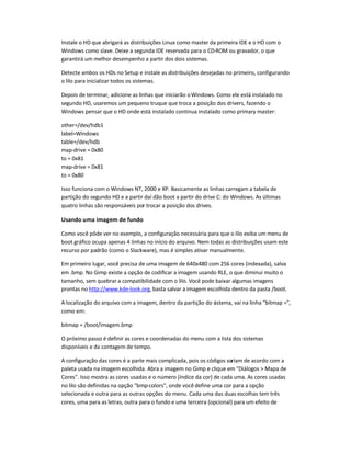 Instale o HD que abrigará as distribuições Linux como master da primeira IDE e o HD com o
Windows como slave. Deixe a segunda IDE reservada para o CD-ROM ou gravador, o que
garantirá um melhor desempenho a partir dos dois sistemas.
Detecte ambos os HDs no Setup e instale as distribuições desejadas no primeiro, configurando
o lilo para inicializar todos os sistemas.
Depois de terminar, adicione as linhas que iniciarão oWindows. Como ele está instalado no
segundo HD, usaremos um pequeno truque que troca a posição dos drivers, fazendo o
Windows pensar que o HD onde está instalado continua instalado como primary master:
other=/dev/hdb1
label=Windows
table=/dev/hdb
map-drive = 0x80
to = 0x81
map-drive = 0x81
to = 0x80
Isso funciona com o Windows NT, 2000 e XP. Basicamente as linhas carregam a tabela de
partição do segundo HD e a partir daí dão boot a partir do drive C: do Windows. As últimas
quatro linhas são responsáveis por trocar a posição dos drives.
Usando uma imagem de fundo
Como você pôde ver no exemplo, a configuração necessária para que o lilo exiba um menu de
boot gráfico ocupa apenas 4 linhas no início do arquivo. Nem todas as distribuições usam este
recurso por padrão (como o Slackware), mas é simples ativar manualmente.
Em primeiro lugar, você precisa de uma imagem de 640x480 com 256 cores (indexada), salva
em .bmp. No Gimp existe a opção de codificar a imagem usando RLE, o que diminui muito o
tamanho, sem quebrar a compatibilidade com o lilo. Você pode baixar algumas imagens
prontas no http://www.kde-look.org, basta salvar a imagem escolhida dentro da pasta /boot.
A localização do arquivo com a imagem, dentro da partição do sistema, vai na linha "bitmap =",
como em:
bitmap = /boot/imagem.bmp
O próximo passo é definir as cores e coordenadas do menu com a lista dos sistemas
disponíveis e da contagem de tempo.
A configuração das cores é a parte mais complicada, pois os códigos variam de acordo com a
paleta usada na imagem escolhida. Abra a imagem no Gimp e clique em "Diálogos > Mapa de
Cores". Isso mostra as cores usadas e o número (índice da cor) de cada uma. As cores usadas
no lilo são definidas na opção "bmp-colors", onde você define uma cor para a opção
selecionada e outra para as outras opções do menu. Cada uma das duas escolhas tem três
cores, uma para as letras, outra para o fundo e uma terceira (opcional) para um efeito de
 