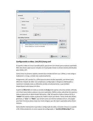 Configurando o vídeo: /etc/X11/xorg.conf
O suporte a vídeo no Linux é provido pelo X, que já vem com drivers para as placas suportadas.
Além dos drivers open-source incluídos no X você pode instalar os drivers binários distribuídos
pela nVidia e ATI.
Como vimos no primeiro capítulo, existem duas versões do Xem uso: o Xfree, o mais antigo e
tradicional e o X.org, a versão mais usada atualmente.
Antigamente, até a versão 3.x, o Xfree possuía várias versões separadas, com drivers para
diferentes chipsets de vídeo. Isso complicava a configuração e obrigava as distribuições a
manterem instaladas todas as diferentes versões simultaneamente, o que também
desperdiçava muito espaço em disco.
A partir do Xfree 4.0 e em todas as versões do X.org existe apenas uma única versão unificada,
com drivers para todas as placas erecursos suportados. Melhor ainda, cada driver dá suporte a
todas as placas de um determinado fabricante, o "sis" dá suporte a todas as placas da SiS, o
"trident" dá suporte a todas as placas da Trident e assim por diante. Temos ainda dois drivers
genéricos, o "vesa" e o "fbdev", que servem como um mínimo múltiplo comum, uma opção
para fazer funcionar placas novas (ou muito antigas), que não sejam suportadas pelos drivers
titulares.
Outro detalhe interessante é que toda a configuração do vídeo, incluindo omouse e o suporte
a 3D, é feita através de um único arquivo de configuração, o "/etc/X11/XF86Config-4" (nas
 