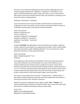 O Kurumin usa um arquivo de configuração que vem com várias configurações de mouse
prontas (as opções disponíveis são: "USBMouse", "PS/2 Mouse" e "Serial Mouse"), mas
apenas a informada nesta primeira seção é usada. Como disse, ao usar um mouse PS/2 ou
USB, qualquer uma das duas entradas funcionará. Mas, caso você tenha ou pretenda usar um
mouse serial, altere a configuração para:
InputDevice "Serial Mouse" "CorePointer"
Se seu micro tiver mais de um mouse conectado simultaneamente, você pode duplicar a
configuração do mouse, como abaixo. Isso faz com que o X tente ativar ambos os mouses na
inicialização, ativando apenas os que estiverem realmente presentes:
Section "ServerLayout"
Identifier "X.Org do Kurumin"
Screen 0 "Screen0" 0 0
InputDevice "Keyboard0" "CoreKeyboard"
InputDevice "USB Mouse" "CorePointer"
InputDevice "Serial Mouse" "CorePointer"
EndSection
Na seção "ServerFlags" vão opções gerais. É aqui que colocamos, por exemplo, a opção que
inicializa o Xinerama, que dá suporte a uma segunda placa de vídeo e monitor. Neste exemplo,
está sendo usada apenas a opção "AllowMouseOpenFail" "true" que permite que o modo
gráfico abra mesmo que o mouse esteja desconectado.
Section "ServerFlags"
Option "AllowMouseOpenFail" "true"
EndSection
Seria estúpido parar toda a abertura do modo gráfico e voltar para o modo texto porque o
mouse não foi detectado, pois você ainda pode usar omouse virtual do KDE como uma
solução temporária até que consiga solucionar o problema. Para ativar o mouse virtual,
pressione a tecla Shift junto com a tecla NumLock do teclado numérico. A partir daí as teclas 1,
2, 3, 4, 6, 7, 8 e 9 ficam responsáveis pela movimentação do mouse, enquanto a tecla 5 simula
o clique do botão esquerdo (pressionando 5 duas vezes você simula um duplo clique). Para
arrastar e soltar pressione a tecla 0 para prender e depois a tecla 5 para soltar.
Para simular os outros botões você usa as teclas "/" (botão direito), "*" (botão central) e "-"
(para voltar ao botão esquerdo), que funcionam como teclas modificadoras. Para desativar o
mouse virtual, pressione "Shift + NumLock" novamente.
Voltando ao arquivo de configuração, temos a seguir as seções "Files" e "Modules", que
indicam respectivamente as pastas com as fontes TrueType, Type 1 e outras que serão usadas
pelo sistema e os módulos de extensões do Xfree que serão usados.
Section "Files"
RgbPath "/usr/X11R6/lib/X11/rgb"
ModulePath "/usr/X11R6/lib/modules"
 