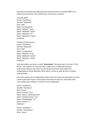 Estes são dois exemplos de configuração para (respectivamente) um teclado ABNT2 e um
teclado US Internacional. Você só pode incluir uma das duas no arquivo:
# Teclado ABNT2
Section "InputDevice"
Identifier "Keyboard0"
Driver "kbd"
Option "CoreKeyboard"
Option "XkbRules" "xorg"
Option "XkbModel" "abnt2"
Option "XkbLayout" "br"
Option "XkbVariant" "abnt2"
EndSection
# Teclado US Internacional
Section "InputDevice"
Identifier "Keyboard0"
Driver "kbd"
Option "CoreKeyboard"
Option "XkbRules" "xorg"
Option "XkbModel" "pc105"
Option "XkbLayout" "abnt2"
EndSection
Você deve lembrar que acima, na seção "ServerLayout" informamos que o X iria usar o "USB
Mouse". Este é apenas um nome que indica a seção (com a configuração do mouse
propriamente dita) que será usada. Isso permite que você tenha várias seções com
configurações de mouses diferentes. Basta indicar a correta na seção de cima e as demais
serão ignoradas.
Estas são as seções com as configurações usadas no Kurumin. Dentro de cada seção vai a porta
e driver usados pelo mouse e outras opções necessárias em cada caso. Você pode usá-las
como modelos para configurar o mouse em outras distribuições:
Section "InputDevice"
Identifier "USB Mouse"
Driver "mouse"
Option "Protocol" "auto"
Option "Device" "/dev/input/mice"
Option "SendCoreEvents" "true"
Option "ZAxisMapping" "4 5"
Option "Buttons" "5"
EndSection
Section "InputDevice"
Identifier "Serial Mouse"
Driver "mouse"
 