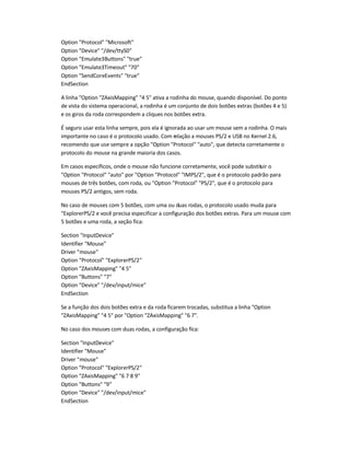 Option "Protocol" "Microsoft"
Option "Device" "/dev/ttyS0"
Option "Emulate3Buttons" "true"
Option "Emulate3Timeout" "70"
Option "SendCoreEvents" "true"
EndSection
A linha "Option "ZAxisMapping" "4 5" ativa a rodinha do mouse, quando disponível. Do ponto
de vista do sistema operacional, a rodinha é um conjunto de dois botões extras (botões 4 e 5)
e os giros da roda correspondem a cliques nos botões extra.
É seguro usar esta linha sempre, pois ela é ignorada ao usar um mouse sem a rodinha. O mais
importante no caso é o protocolo usado. Com relação a mouses PS/2 e USB no Kernel 2.6,
recomendo que use sempre a opção "Option "Protocol" "auto", que detecta corretamente o
protocolo do mouse na grande maioria dos casos.
Em casos específicos, onde o mouse não funcione corretamente, você pode substituir o
"Option "Protocol" "auto" por "Option "Protocol" "IMPS/2", que é o protocolo padrão para
mouses de três botões, com roda, ou "Option "Protocol" "PS/2", que é o protocolo para
mouses PS/2 antigos, sem roda.
No caso de mouses com 5 botões, com uma ou duas rodas, o protocolo usado muda para
"ExplorerPS/2 e você precisa especificar a configuração dos botões extras. Para um mouse com
5 botões e uma roda, a seção fica:
Section "InputDevice"
Identifier "Mouse"
Driver "mouse"
Option "Protocol" "ExplorerPS/2"
Option "ZAxisMapping" "4 5"
Option "Buttons" "7"
Option "Device" "/dev/input/mice"
EndSection
Se a função dos dois botões extra e da roda ficarem trocadas, substitua a linha "Option
"ZAxisMapping" "4 5" por "Option "ZAxisMapping" "6 7".
No caso dos mouses com duas rodas, a configuração fica:
Section "InputDevice"
Identifier "Mouse"
Driver "mouse"
Option "Protocol" "ExplorerPS/2"
Option "ZAxisMapping" "6 7 8 9"
Option "Buttons" "9"
Option "Device" "/dev/input/mice"
EndSection
 
