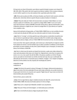 O X.org inclui um driver 3D precário, que oferece suporte limitado às placas com chipset SiS
300, 305, 630 e 730, porém não inclui suporte aos demais modelos. Entre as placas onboard,
as com melhor suporte no Linux são asplacas Intel, suportadas pelo driver i810.
- tdfx: Driver para as placas da 3Dfx, as famosas Voodoo, que fizeram muito sucesso a até meia
década atrás. Este driver oferece suporte 3D para as placas Voodoo 2 e Voodoo 3.
- trident: Placas de vídeo da Trident. Ele funciona bem com placas Trident Blade e os novos
chipsets usados em notebooks, mas o suporte às antigas 9440 e 9680 é ruim e em muitos
casos elas funcionam a apenas 640x480. Pensando nestas placas, algumas distribuições, como
o Mandriva oferecem a opção de usar o driver do antigo Xfree 3.3, que oferecia um suporte
mais completo a elas.
Apesar de brutalmente ultrapassadas, as Trident 9440 e 9680 foram as mais vendidas durante
a maior parte da década de 1990 e por isso ainda são usadas em muitos microsantigos.
- vesa: Este é o "curinga", um driver genérico que utiliza apenas as extensões do padrão vesa
que em teoria é suportado por todas as placas de vídeo PCI e também pelas antigas placas
VLB. Algumas placas antigas, como as Trident 9680 não funcionamcom ele, mas são exceções.
Como este driver não suporta aceleração, você notará que o desempenho em algumas tarefas
ficará abaixo do normal. É normal também que os vídeos assistidos no Kaffeine ou Xine fiquem
granulados ao serem exibidos em tela cheia. Outra limitação é que a resolução, na maioria das
placas, fica limitada a 1024x768.
- via: Este é o driver que dá suporte ao chipset Via Unicrome, usado como vídeo onboard na
maior parte das placas-mãe atuais com chipset Via. Originalmente, este driver era apenas 2D,
como o nv e o sis, mas a partir de abril de 2005 a Via passou a publicar um driver 3D open-
source, que pode ser encontrado nas versões recentes do X.org. Para que a aceleração 3D
oferecida por ele funcione, é necessário que os módulos "via-agp" e "via" estejam carregados.
Adicione as linhas abaixo num dos arquivos de inicialização do sistema:
modprobe via-agp
modprobe via
- savage: Este driver dá suporte às placas S3 Savage e Pro Savage, relativamente populares a
alguns anos atrás. Ele inclui aceleração 3D caso você esteja utilizando uma versão recente do
X.org (a partir do 6.8.2), em conjunto com o pacote "libgl1-mesa-dri" (que inclui os drivers 3D
desenvolvidos pelo projeto Mesa GL).
Outros drivers, pouco usados são:
- cirrus: A Cirrus Logic fabricou alguns modelos de placas de vídeo PCI, concorrentes das
Trident 9440 e 9680. Elas são encontradas apenas em micros antigos.
- cyrix: Placas com o chipset Cyrix MediaGX, também raros atualmente.
- chips: Placas da "Chips and Technologies", um fabricante pouco conhecido.
- glint: Esta é uma família de placas antigas lançada pela 3D Labs.
 
