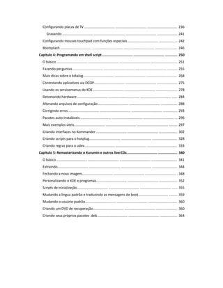 Configurando placas de TV ................................ ................................ ............................... 236
Gravando ................................ ................................ ................................ ..................... 241
Configurando mouses touchpad com funções especiais................................ ................... 242
Bootsplash ................................ ................................ ................................ ....................... 246
Capítulo 4: Programando em shell script................................ ................................ ............. 250
O básico ................................ ................................ ................................ ........................... 251
Fazendo perguntas................................ ................................ ................................ ........... 255
Mais dicas sobre o kdialog................................ ................................ ................................ 268
Controlando aplicativos via DCOP................................ ................................ ..................... 275
Usando os servicemenus do KDE................................ ................................ ...................... 278
Detectando hardware ................................ ................................ ................................ ...... 284
Alterando arquivos de configuração................................ ................................ ................. 288
Corrigindo erros ................................ ................................ ................................ ............... 293
Pacotes auto-instaláveis................................ ................................ ................................ ... 296
Mais exemplos úteis................................ ................................ ................................ ......... 297
Criando interfaces no Kommander................................ ................................ ................... 302
Criando scripts para o hotplug................................ ................................ .......................... 328
Criando regras para o udev................................ ................................ ............................... 333
Capítulo 5: Remasterizando o Kurumin e outros live-CDs................................ .................... 340
O básico ................................ ................................ ................................ ........................... 341
Extraindo................................ ................................ ................................ .......................... 344
Fechando a nova imagem................................ ................................ ................................ . 348
Personalizando o KDE e programas................................ ................................ ................... 352
Scripts de inicialização................................ ................................ ................................ ...... 355
Mudando a lingua padrão e traduzindo as mensagens de boot................................ ......... 359
Mudando o usuário padrão................................ ................................ .............................. 360
Criando um DVD de recuperação................................ ................................ ...................... 360
Criando seus próprios pacotes .deb................................ ................................ .................. 364
 