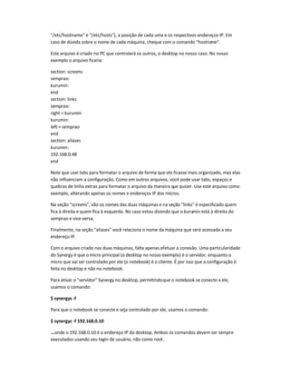 "/etc/hostname" e "/etc/hosts"), a posição de cada uma e os respectivos endereços IP. Em
caso de dúvida sobre o nome de cada máquina, cheque com o comando "hostname".
Este arquivo é criado no PC que controlará os outros, o desktop no nosso caso. No nosso
exemplo o arquivo ficaria:
section: screens
semprao:
kurumin:
end
section: links
semprao:
right = kurumin
kurumin:
left = semprao
end
section: aliases
kurumin:
192.168.0.48
end
Note que usei tabs para formatar o arquivo de forma que ele ficasse mais organizado, mas elas
não influenciam a configuração. Como em outros arquivos, você pode usar tabs, espaços e
quebras de linha extras para formatar o arquivo da maneira que quiser. Use este arquivo como
exemplo, alterando apenas os nomes e endereços IP dos micros.
Na seção "screens", vão os nomes das duas máquinas e na seção "links" é especificado quem
fica à direita e quem fica à esquerda. No caso estou dizendo que o kurumin está à direita do
semprao e vice-versa.
Finalmente, na seção "aliases" você relaciona o nome da máquina que será acessada a seu
endereço IP.
Com o arquivo criado nas duas máquinas, falta apenas efetuar a conexão. Uma particularidade
do Synergy é que o micro principal (o desktop no nosso exemplo) é o servidor, enquanto o
micro que vai ser controlado por ele (o notebook) é o cliente. É por isso que a configuração é
feita no desktop e não no notebook.
Para ativar o "servidor" Synergy no desktop, permitindoque o notebook se conecte a ele,
usamos o comando:
$ synergys -f
Para que o notebook se conecte e seja controlado por ele, usamos o comando:
$ synergyc -f 192.168.0.10
...onde o 192.168.0.10 é o endereço IP do desktop. Ambos os comandos devem ser sempre
executados usando seu login de usuário, não como root.
 