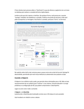 IP dos clientes (sem precisar editar o /etc/hosts) e que ele oferece a opção de criar um ícone
no desktop para reativar a conexão de forma rápida depois.
Lembre-se de que ele é apenas a interface. De qualquer forma, você precisa ter o pacote
synergy instalado. Ao estabelecer a conexão, é aberta uma janela de terminal, onde você
pode acompanhar as mensagens. Para fechar a conexão, pressione Ctrl+C no terminal.
No capítulo sobre shell script, veremos passo a passo como este script do Kurumin Synergy foi
desenvolvido, permitindo que você inclua melhorias ou desenvolva seus próprios scripts.
Usando o hdparm
O hdparm é um utilitário muito usado, que permite ativar otimizações para o HD. Não se trata
necessariamente de um utilitário para turbinar o seu sistema, maspara descobrir e corrigir
problemas na configuração do HD, que podem comprometer o desempenho.
Logue-se como root e rode o comando:
# hdparm -c -d /dev/hda
(substituindo o /dev/hda pela localização correta caso o HD esteja em outra posição)
Você receberá um relatório como o abaixo:
 