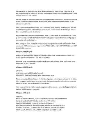 Naturalmente, os resultados não serão tão animadores nos casos em que a distribuição se
encarrega de detectar e ativar os recursos durante a instalação, mas não deixa de valer a pena
sempre verificar se está tudo ok.
Versões antigas do Red Hat usavam uma configuração bem conservadora, o que fazia com que
o ultra DMA ficasse desativado em muitas placas, onde ele funciona perfeitamente ao ser
ativado manualmente.
Caso o hdparm não esteja instalado, use o comando urpmi hdparm (no Mandriva), apt-get
install hdparm (Debian e derivados) ou procure pelo pacote nos CDs da distribuição em uso.
Ele é um utilitário padrão do sistema.
Na grande maioria dos casos, simplesmente ativar o DMA e modo de transferência de 32 bits
já fazem com que o HD trabalhe de forma otimizada, pois o hdparm detecta as configurações
suportadas pela controladora.
Mas, em alguns casos, você pode conseguir pequenos ganhos ajustando o modo Ultra DMA
usado pelo HD. Neste caso, use os parâmetros -X66 (UDMA 33), -X68 (UDMA 66) ou -X69
(UDMA 100), como em:
# hdparm -X69 /dev/hda
Esta opção deve ser usada apenas em conjunto com HDs IDE, nunca com os HDs serial ATA,
que já operam nativamente a 150, 300 ou 600 MB/s.
Ao tentar forçar um modo de transferência não suportado pelo seu drive, você recebe uma
mensagem de erro, como em:
# hdparm -X70 /dev/hda
/dev/hda:
setting xfermode to 70 (UltraDMA mode6)
HDIO_DRIVE_CMD(setxfermode) failed: Input/output error
Nestes casos, o padrão do hdparm é voltar à configuração anterior para evitar perda de dados.
Mas, em alguns poucos casos, forçar um modo não suportado pode realmente corromper os
dados do HD, por isso uso este recurso com cautela.
Você pode verificar os modos suportados pelo seu drive usando o comando hdparm -i drive,
na linha UDMA Modes:, como em:
# hdparm -i /dev/hda
/dev/hda:
Model=IC25N080ATMR04-0, FwRev=MO4OAD4A, SerialNo=MRG40FK4JP27HH
Config={ HardSect NotMFM HdSw15uSec Fixed DTR10Mbs }
RawCHS=16383/16/63, TrkSize=0, SectSize=0, ECCbytes=4
BuffType=DualPortCache, BuffSize=7884kB, MaxMultSect=16, MultSect=16
CurCHS=17475/15/63, CurSects=16513875, LBA=yes, LBAsects=156301488
IORDY=on/off, tPIO={min:240,w/IORDY:120}, tDMA={min:120,rec:120}
 