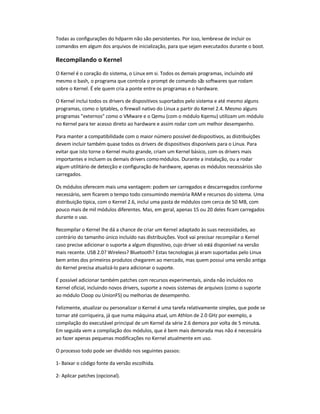 Todas as configurações do hdparm não são persistentes. Por isso, lembre-se de incluir os
comandos em algum dos arquivos de inicialização, para que sejam executados durante o boot.
Recompilando o Kernel
O Kernel é o coração do sistema, o Linux em si. Todos os demais programas, incluindo até
mesmo o bash, o programa que controla o prompt de comando são softwares que rodam
sobre o Kernel. É ele quem cria a ponte entre os programas e o hardware.
O Kernel inclui todos os drivers de dispositivos suportados pelo sistema e até mesmo alguns
programas, como o Iptables, o firewall nativo do Linux a partir do Kernel 2.4. Mesmo alguns
programas externos como o VMware e o Qemu (com o módulo Kqemu) utilizam um módulo
no Kernel para ter acesso direto ao hardware e assim rodar com um melhor desempenho.
Para manter a compatibilidade com o maior número possível dedispositivos, as distribuições
devem incluir também quase todos os drivers de dispositivos disponíveis para o Linux. Para
evitar que isto torne o Kernel muito grande, criam um Kernel básico, com os drivers mais
importantes e incluem os demais drivers comomódulos. Durante a instalação, ou a rodar
algum utilitário de detecção e configuração de hardware, apenas os módulos necessários são
carregados.
Os módulos oferecem mais uma vantagem: podem ser carregados e descarregados conforme
necessário, sem ficarem o tempo todo consumindo memória RAM e recursos do sistema. Uma
distribuição típica, com o Kernel 2.6, inclui uma pasta de módulos com cerca de 50 MB, com
pouco mais de mil módulos diferentes. Mas, em geral, apenas 15 ou 20 deles ficam carregados
durante o uso.
Recompilar o Kernel lhe dá a chance de criar um Kernel adaptado às suas necessidades, ao
contrário do tamanho único incluído nas distribuições. Você vai precisar recompilar o Kernel
caso precise adicionar o suporte a algum dispositivo, cujo driver só está disponível na versão
mais recente. USB 2.0? Wireless? Bluetooth? Estas tecnologias já eram suportadas pelo Linux
bem antes dos primeiros produtos chegarem ao mercado, mas quem possui uma versão antiga
do Kernel precisa atualizá-lo para adicionar o suporte.
É possível adicionar também patches com recursos experimentais, ainda não incluídos no
Kernel oficial, incluindo novos drivers, suporte a novos sistemas de arquivos (como o suporte
ao módulo Cloop ou UnionFS) ou melhorias de desempenho.
Felizmente, atualizar ou personalizar o Kernel é uma tarefa relativamente simples, que pode se
tornar até corriqueira, já que numa máquina atual, um Athlon de 2.0 GHz por exemplo, a
compilação do executável principal de um Kernel da série 2.6 demora por volta de 5 minutos.
Em seguida vem a compilação dos módulos, que é bem mais demorada mas não é necessária
ao fazer apenas pequenas modificações no Kernel atualmente em uso.
O processo todo pode ser dividido nos seguintes passos:
1- Baixar o código fonte da versão escolhida.
2- Aplicar patches (opcional).
 