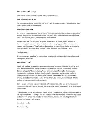 # tar -zxvf linux-2.6.x.tar.gz
Se o arquivo tiver a extensão tar.bz2, então o comando fica:
# tar -jxvf linux-2.6.x.tar.bz2
Aproveite que está aqui para criar o link linux, que deve apontar para a localização da pasta
com o código fonte do novo Kernel:
# ln -sf linux-2.6.x linux
Em geral, ao instalar o pacote kernel-source incluído na distribuição, será apenas copiado o
arquivo compactado para dentro da pasta /usr/src/. Você ainda precisará descompactar e
criar o link /usr/src/linux, como ao baixar manualmente.
Na verdade o link /usr/src/linux é apenas uma localização padrão, usada por muitas
ferramentas, assim como um discador de internet vai sempre, por padrão, tentar acessar o
modem usando o device /dev/modem. De qualquer forma, todo o trabalho de compilação
será feito dentro da pasta com o fonte do Kernel, como em: /usr/src/linux-2.6.15/.
Configurando
Acesse o diretório /usr/src/ e, dentro dele, a pasta onde está a versão do Kernel que será
recompilada, como em:
# cd /usr/src/2.6.x/
Usado o ls, você vai ver as várias pastas e arquivos que formam o código do Kernel. Se você
quer realmente aprender a programar em C, vai aprender bastante examinando o código.
Comece pela pasta Documentation/, que contém muitas informações úteis sobre os
componentes e módulos. Um bom livro (em Inglês) para quem quer entender melhor o
funcionamento interno do Kernel é o Understanding the Linux Kernel, 3rd Edition, da ed.
O'Reilly. Outra boa referência é o Linux Device Drivers, 3rd Edition, também da ed. O'Reilly,
voltado para o desenvolvimento de drivers.
Com o código em mãos, o próximo passo é definir os componentes que serão incluídos no
novo Kernel, usando o xconfig (gráfico) ou menuconfig (texto), duas opções de ferramentas de
configuração.
O objetivo destas duas ferramentas é apenas ajudar a selecionar as opções disponíveis e gerar
um arquivo de texto, o .config, que será usado durante a compilação. Como todo arquivo de
texto, ele pode ser até mesmo editado manualmente, mas isto não émuito prático num
arquivo com quase 3.000 linhas :-).
Mãos à obra então:
# make xconfig
 