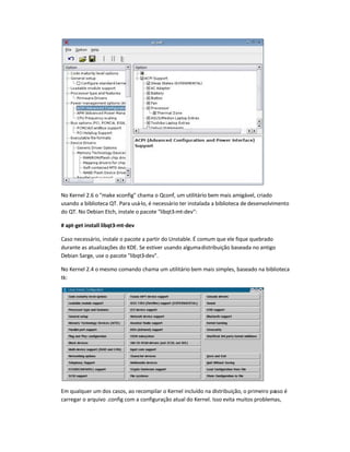 No Kernel 2.6 o make xconfig chama o Qconf, um utilitário bem mais amigável, criado
usando a biblioteca QT. Para usá-lo, é necessário ter instalada a biblioteca de desenvolvimento
do QT. No Debian Etch, instale o pacote libqt3-mt-dev:
# apt-get install libqt3-mt-dev
Caso necessário, instale o pacote a partir do Unstable. É comum que ele fique quebrado
durante as atualizações do KDE. Se estiver usando algumadistribuição baseada no antigo
Debian Sarge, use o pacote libqt3-dev.
No Kernel 2.4 o mesmo comando chama um utilitário bem mais simples, baseado na biblioteca
tk:
Em qualquer um dos casos, ao recompilar o Kernel incluído na distribuição, o primeiro passo é
carregar o arquivo .config com a configuração atual do Kernel. Isso evita muitos problemas,
 