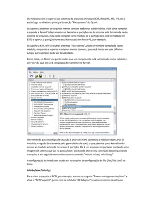 Os módulos com o suporte aos sistemas de arquivos principais (EXT, ReiserFS, XFS, JFS, etc.)
estão logo no diretório principal da seção File systems do Qconf.
O suporte a sistemas de arquivos menos comuns estão nos subdiretórios. Você deve compilar
o suporte a ReiserFS diretamente no Kernel se a partição raiz do sistema está formatada neste
sistema de arquivos, mas pode compilar como módulo se a partição raiz está formatada em
EXT3 e apenas a partição home está formatada em ReiserFS, por exemplo.
O suporte a FAT, NTFS e outros sistemas não nativos, pode ser sempre compilado como
módulo, enquanto o suporte a sistemas menos comuns, que você nunca vai usar (Minix e
Amiga, por exemplo) pode ser desabilitado.
Como disse, no Qconf um ponto indica que um componente está selecionado como módulo e
um ok diz que ele será compilado diretamente no Kernel:
Um remendo para este tipo de situação é criar um initrd contendo o módulo necessário. O
initrd é carregado diretamente pelo gerenciador de boot, o que permite queo Kernel tenha
acesso ao módulo antes de ter acesso à partição. Ele é um arquivo compactado, contendo uma
imagem de sistema que vai na pasta /boot. Você pode alterar seu conteúdo descompactando
o arquivo e em seguida montando-o com o comando mount-o loop initrd tmp/
A configuração do initrd a ser usado vai no arquivo de configuração do lilo (/etc/lilo.conf) na
linha:
initrd=/boot/initrd.gz
Para ativar o suporte a ACPI, por exemplo, acesse a categoria Power management options e
ative o ACPI Support, junto com os módulos AC Adapter (usado em micros desktop ou
 