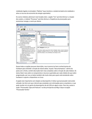 notebooks ligados na tomada) e Battery (que monitora o estado da bateria do notebook e
ativa os recursos de economia de energia suportados).
Os outros módulos adicionam mais funções úteis: a opção Fan permite diminuir a rotação
dos coolers, o módulo Processor permite diminuir a freqüência do processador para
economizar energia, e assim por diante.
Quase todas as opções possuem descrições, mas é preciso ter bons conhecimentos de
hardware para entender a função da maioria delas. A pasta Documentation/, dentro da
pasta com o fonte, contém descrições bem mais completas sobre a função de cada módulo. Os
textos falam mais sobre os componentes e recursos suportados por cada módulo do que sobre
programação, por isso os textos também são muito úteis para quem está estudando sobre
hardware e suporte a dispositivos no Linux.
A opção mais importante com relação ao desempenho é indicar qual processador está sendo
utilizado. Isto fará com que o Kernel seja compilado com otimizações para a arquitetura, o que
pode resultar em um ganho de desempenho de até 10% em alguns casos. Para isto, acesse a
seção Processador Type and Features na tela principal do xconfig e clique na opção
Processador family:
 