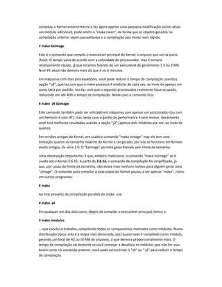 compilou o Kernel anteriormente e fez agora apenas uma pequena modificação (como ativar
um módulo adicional), pode omitir o make clean, de forma que os objetos gerados na
compilação anterior sejam aproveitados e a compilação seja muito mais rápida.
# make bzImage
Este é o comando que compila o executável principal do Kernel, o arquivo que vai na pasta
/boot. O tempo varia de acordo com a velocidade do processador, mas é sempre
relativamente rápido, já que estamos falando de um executável de geralmente 1.5 ou 2 MB.
Num PC atual não demora mais do que 4 ou 6 minutos.
Em máquinas com dois processadores, você pode reduzir o tempo de compilação usandoa
opção -j4, que faz com que o make processe 4 módulos de cada vez, ao invés de apenas um
como faria por padrão. Isto faz com que o segundo processador realmente fique ocupado,
reduzindo em até 40% o tempo de compilação. Neste caso o comando fica:
# make -j4 bzImage
Este comando também pode ser utilizado em máquinas com apenas um processador (ou com
um Pentium 4 com HT), mas neste caso o ganho de performance é bem menor. Geralmente
você terá melhores resultados usando a opção -j2 (apenas dois módulos por vez, ao invés de
quatro).
Em versões antigas do Kernel, era usado o comando make zImage mas ele tem uma
limitação quanto ao tamanho máximo do Kernel a ser gerado, por isso só funciona em Kernels
muito antigos, da série 2.0. O bzImage permite gerar Kernels sem limite de tamanho.
Uma observação importante, é que, embora tradicional, o comando make bzImage só é
usado até o Kernel 2.6.15. A partir do 2.6.16, o comando de compilação foi simplificado, já
que, por causa do limite de tamanho, não existe mais nenhum motivo para alguém gerar uma
zImage. O comando para compilar o executável do Kernel passou a ser apenas make, como
em outros programas:
# make
Ao tirar proveito da compilação paralela do make, use:
# make -j4
Em qualquer um dos dois casos, depois de compilar o executável principal, temos o:
# make modules
... que conclui o trabalho, compilando todos os componentes marcados como módulos. Numa
distribuição típica, esta é a etapa mais demorada, pois quase tudo é compilado como módulo,
gerando um total de 40 ou 50 MB de arquivos, o que demora proporcionalmente mais. O
tempo de compilação cai bastante se você começar a desativar os módulos que não for usar.
Assim como no comando anterior, você pode acrescentar o -j4 ou -j2 para reduzir o tempo
de compilação.
 