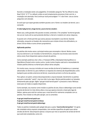 Durante a instalação existe uma pegadinha. O instalador pergunta Do You Whant to stop
Now? (Y/n). O Y é o default, então se você simplesmente pressionar Enter sem ler, a
instalação será abortada. Para continuar você precisadigitar n e dar Enter. Leia as outras
perguntas com atenção.
Se você quer que sejam gerados também pacotes com o fonte e os headers do Kernel, use o
comando:
# make-kpkg kernel_image kernel_source kernel_headers
Neste caso, serão gerados três pacotes nototal, contendo o kit completo do Kernel gerado.
Isto vai ser muito útil se você pretende distribuir o Kernel o instalá-lo em várias máquinas.
O pacote com o fonte permite que outras pessoas recompilem o seu Kernel, fazendo
alterações, enquanto os headers são necessários para instalar drivers de softmodems, os
drivers 3D da nVidia e outros drivers proprietários.
Aplicando patches
Os patches são muitas vezes o principal motivo para recompilar o Kernel. Muitos novos
recursos demoram a ser incluídos no Kernel oficial e, enquanto isso (muitas vezes durante
vários anos), ficam disponíveis apenas através de patches.
Como exemplo podemos citar o Xen, o Freeswan (VPN), o Bootsplash (boot gráfico) e o
OpenMosix (Cluster) entre muitos outros. Lendo muitos howtos você verá a necessidade de
instalar patches diversos no Kernel para utilizar várias soluções.
Em muitos casos, recursos incluídos em novas versões do Kernel (o lowlatency e o preempt,
adicionados no Kernel 2.6, para melhorar as respostas do sistema) são disponibilizados como
backports para versões anteriores do Kernel, novamente primeiro na forma de patches.
Para aplicar um patch, comece descompactando o arquivo baixado. Geralmente os patches
possuem a extensão .patch, mas isso não é uma regra. Muitos patches podem ser baixados
diretamente pelo apt-get. Digite apt-get install kernel-patch e pressione a tecla TAB duas
vezes para ver todas as opções disponíveis.
Como exemplo, vou mostrar como instalar os patches do xen, bluez e debianlogo numa versão
recente do Kernel 2.6. Este último altera o tux que aparece durante o boot pelo logo do
Debian, apenas para você ter certeza que o novo Kernel foi realmente compilado com os
patches. Para instalar os três pelo apt-get, use os comandos:
# apt-get install kernel-patch-xen
# apt-get install kernel-patch-2.6-bluez
# apt-get install kernel-patch-debianlogo
Todos os patches instalados pelo apt-get vão para a pasta /usr/src/kernel-paches. Em geral,
são instalados vários arquivos compactados, com versões específicas do patch para várias
versões do Kernel. Descompacte apenas o arquivo que mais se aproxima da versão do Kernel
que você está compilando, como em:
 