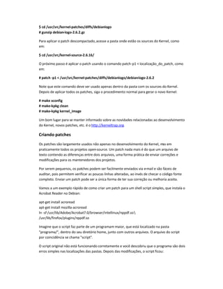 $ cd /usr/src/kernel-patches/diffs/debianlogo
# gunzip debian-logo-2.6.2.gz
Para aplicar o patch descompactado,acesse a pasta onde estão os sources do Kernel, como
em:
$ cd /usr/src/kernel-source-2.6.16/
O próximo passo é aplicar o patch usando o comando patch-p1  localização_do_patch, como
em:
# patch -p1  /usr/src/kernel-patches/diffs/debianlogo/debian-logo-2.6.2
Note que este comando deve ser usado apenas dentro da pasta com os sources do Kernel.
Depois de aplicar todos os patches, siga o procedimento normal para gerar o novo Kernel:
# make xconfig
# make-kpkg clean
# make-kpkg kernel_image
Um bom lugar para se manter informado sobre as novidades relacionadas ao desenvolvimento
do Kernel, novos patches, etc. é o http://kerneltrap.org.
Criando patches
Os patches são largamente usados não apenas no desenvolvimento do Kernel, mas em
praticamente todos os projetos open-source. Um patch nada mais é do que um arquivo de
texto contendo as diferenças entre dois arquivos, uma forma prática de enviar correções e
modificações para os mantenedores dos projetos.
Por serem pequenos, os patches podem ser facilmente enviados via e-mail e são fáceis de
auditar, pois permitem verificar as poucas linhas alteradas, ao invés de checar o código fonte
completo. Enviar um patch pode ser a única forma de ter sua correção ou melhoria aceita.
Vamos a um exemplo rápido de como criar um patch para um shell script simples, que instala o
Acrobat Reader no Debian:
apt-get install acroread
apt-get install mozilla-acroread
ln -sf /usr/lib/Adobe/Acrobat7.0/browser/intellinux/nppdf.so
/usr/lib/firefox/plugins/nppdf.so
Imagine que o script faz parte de um programam maior, que está localizado na pasta
programa/, dentro do seu diretório home, junto com outros arquivos. O arquivo do script
por coincidência se chama script.
O script original não está funcionando corretamente e você descobriu que o programa são dois
erros simples nas localizações das pastas. Depois das modificações, o script ficou:
 