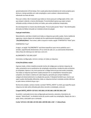 aproximadamente 1/4 do tempo. Ele é usado pelos desenvolvedores de muitos projetos para
diminuir o tempo perdido com cada compilação e assim acelerar o desenvolvimento,
sobretudo nas fases de teste.
Para usar o distcc não é necessário que todos os micros possuam configuração similar, nem
que estejam rodando a mesma distribuição. É recomendável apenas que sejam sempre
utilizadas versões similares do distcc em todos, para evitar problemas inesperados.
Ele está disponível na maioria das distribuições. Procure pelo pacote distcc. Nas distribuições
derivadas do Debian ele pode ser instalado através do apt-get:
# apt-get install distcc
Naturalmente, você deve instalá-lo em todas as máquinas que serão usadas. Como medida de
segurança, mesmo depois de instalado ele fica explicitamente desabilitado no arquivo
/etc/default/distcc. Para ativar, edite o arquivo e mude a opção STARTDISTCC=false para:
STARTDISTCC=true
A seguir, na opção ALLOWEDNETS você deve especificar quais micros poderão usar o
servidor, especificando diretamente o IP ou nome de cada um, ou autorizando diretamente
toda a faixa de endereços da rede local, como em:
ALLOWEDNETS=192.168.1.0/24
Concluída a configuração, reinicie o serviço, em todas as máquinas:
# /etc/init.d/distcc restart
A grosso modo, o distcc trabalha enviando trechos de código para as demais máquinas da
rede, juntamente com os parâmetros de compilação necessários e recebe de volta os binários
já compilados. Apenas o seu micro precisa ter o código fonte do que está sendo compilado,
mas todas as máquinas que forem usadas precisam ter os compiladores necessários para
compilá-lo. Ao instalar o sistema em cada máquina, aproveite para sempre habilitar a
categoria de desenvolvimento na seleção dos pacotes. É desejável também que, mesmo que
sejam usadas distribuições diferentes, todas as máquinas tenham instaladas versões idênticas
ou pelo menos similares do gcc e g++.
Na hora de compilar, comece criando a variável DISTCC_HOSTS no shell, que especifica quais
máquinas da rede serão utilizadas pelo distcc durante a compilação, como em:
$ export DISTCC_HOSTS='127.0.0.1 192.168.1.33 192.168.1.100 192.168.1.156'
Se preferir, você pode tornar esta configuração permanente, salvando a lista dentro do
arquivo .distcc/hosts, no diretório home do usuário usado nas compilações. Depois de criar a
pasta .distcc, você pode usar o comando:
$ echo '127.0.0.1 192.168.1.33 192.168.1.100 192.168.1.156'  ~/.distcc/hosts
 