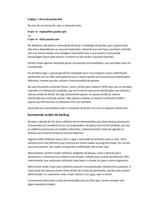# dpkg -i --force-all pacote.deb
No caso de um pacote do .rpm, o comando seria:
# rpm -iv --replacefiles pacote.rpm
ou:
# rpm -iv --force pacote.rpm
No Slackware não existe a necessidade de forçar a instalação de pacotes, pois o gerenciador
não checa dependências ou arquivos duplicados, deixando que você faça o que bem entender.
Isto é ao mesmo tempo uma vantagem (você pode fazer o que quiser) e uma grande
desvantagem (você pode destruir o sistema se não souber o queestá fazendo).
Existem ainda algumas limitações gerais com pacotes pré-compilados, que você deve levar em
consideração:
Em primeiro lugar, o pacote gerado foi compilado para a sua máquina e para a distribuição
atualmente em uso. Não existe garantia que o mesmo pacote vai funcionar para distribuições
diferentes, mesmo que elas utilizem o mesmo padrão de pacotes.
No caso de pacotes contendo drivers, como o driver para modems 537EP que usei no exemplo,
é gerado um módulo pré-compilado, que vai funcionar apenasem distribuições que utilizem a
mesma versão do Kernel. Ou seja, basicamente apenas na mesma versão da mesma
distribuição que você está usando. Não adianta compilar um pacote no Mandriva 2006 e
esperar que ele funcione no Slackware 10.2, por exemplo.
Você pode ver mais detalhes sobre a instalação de drivers no Linux no capítulo 3 deste livro.
Escrevendo scripts de backup
Durante a década de 70, vários utilitários foram desenvolvidos para fazer backup de arquivos
armazenados em servidores Linux. Os computadores da época eram muito limitados, por isso
os utilitários precisavam ser simples e eficientes, e deveriam existir meios de agendar os
backups para horários de pouco uso das máquinas.
Sugiram então utilitários como o tar e o gzip e mais tarde ferramentas como o rsync. Estes
utilitários eram tão eficientes que continuaram sendo usados ao longo do tempo. Por incrível
que possa parecer, são usados sem grandes modificações até os dias hoje.
Naturalmente, existem muitos utilitários amigáveis de backup, como o Amanda (para
servidores) e o Konserve (um utilitário mais simples, voltado para usuários domésticos). Mas,
internamente, eles continuam utilizando como base o o dump, tar, gzip e outros trigenários.
Mais incrível ainda, é que estes utilitários possuem uma penetração relativamente pequena. A
maior parte dos backups ainda é feita através de scripts personalizados, escritos pelo próprio
administrador. E, novamente, estes scripts utilizam o tar, gzip, rsync e outros.
É justamente sobre estes scripts personalizados que vou falar aqui. Vamos começar com
alguns exemplos simples:
 