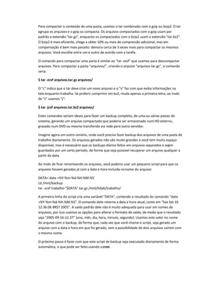 Para compactar o conteúdo de uma pasta, usamos o tar combinado com o gzip ou bzip2. O tar
agrupa os arquivos e o gzip os compacta. Os arquivos compactados com o gzip usam por
padrão a extensão tar.gz, enquanto os compactados com o bzip2 usam a extensão tar.bz2.
O bzip2 é mais eficiente, chega a obter 10% ou mais de compressão adicional, mas em
compensação é bem mais pesado: demora cerca de 3 vezes mais para compactar os mesmos
arquivos. Você escolhe entre um e outro de acordo com a tarefa.
O comando para compactar uma parta é similar ao tar-zxvf que usamos para descompactar
arquivos. Para compactar a pasta arquivos/, criando o arquivo arquivos.tar.gz, o comando
seria:
$ tar -zcvf arquivos.tar.gz arquivos/
O c indica que o tar deve criar um novo arquivo e o v faz com que exiba informações na
tela enquanto trabalha. Se preferir comprimir em bz2, muda apenas a primeira letra; ao invés
de z usamos j:
$ tar -jcvf arquivos.tar.bz2 arquivos/
Estes comandos seriam ideais para fazer um backup completo, de uma ou várias pastas do
sistema, gerando um arquivo compactado que poderia ser armazenado num HD externo,
gravado num DVD ou mesmo transferido via rede para outro servidor.
Imagine agora um outro cenário, onde você precisa fazer backup dos arquivos de uma pasta de
trabalho diariamente. Os arquivos gerados não são muito grandes e você tem muito espaço
disponível, mas é necessário que os backups diários feitos em arquivos separados e sejam
guardados por um certo período, de forma que seja possível recuperar um arquivo qualquer a
partir da data.
Ao invés de ficar renomeando os arquivos, você poderia usar um pequeno script para que os
arquivos fossem gerados já com a data e hora incluída nonome do arquivo:
DATA=`date +%Y-%m-%d-%H.%M.%S`
cd /mnt/backup
tar -zcvf trabalho-$DATA.tar.gz /mnt/hda6/trabalho/
A primeira linha do script cria uma variável DATA, contendo o resultado do comando date
+%Y-%m-%d-%H.%M.%S. O comando date retorna a data e hora atual, como em Sex Set 16
12:36:06 BRST 2005. A saída padrão dele não é muito adequada para usar em nomes de
arquivos, por isso usamos as opções para alterar o formato de saída, de modo que o resultado
seja 2005-09-16-12.37 (ano, mês, dia, hora, minuto, segundo). Usamos este valor no nome
do arquivo com o backup, de forma que, cada vez que você chame o script, seja gerado um
arquivo com a data e hora em que foi gerado, sem a possibilidade de dois arquivos saírem com
o mesmo nome.
O próximo passo é fazer com que este script de backup seja executado diariamente de forma
automática, o que pode ser feito usando ocron.
 
