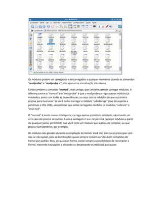 Os módulos podem ser carregados e descarregados a qualquer momento usando os comandos
"modprobe" e "modprobe -r"; não apenas na inicialização do sistema.
Existe também o comando "insmod", mais antigo, que também permite carregar módulos. A
diferença entre o "insmod" e o "modprobe" é que o modprobe carrega apenas módulos já
instalados, junto com todas as dependências, ou seja, outros módulos de que o primeiro
precise para funcionar. Se você tentar carregar o módulo "usb-storage" (que dá suporte a
pendrives e HDs USB), vai perceber que serão carregados também os módulos "usbcore" e
"ehci-hcd".
O "insmod" é muito menos inteligente, carrega apenas o módulo solicitado, retornando um
erro caso ele precise de outros. A única vantagem é que ele permite carregar módulos a partir
de qualquer pasta, permitindo que você teste um módulo que acabou de compilar, ou que
gravou num pendrive, por exemplo.
Os módulos são gerados durantea compilação do Kernel. Você não precisa se preocupar com
isso se não quiser, pois as distribuições quase sempre incluem versões bem completas do
Kernel por padrão. Mas, de qualquer forma, existe sempre a possibilidade de recompilar o
Kernel, mexendo nas opções e ativando ou desativando os módulos que quiser.
 