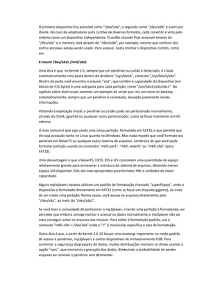 O primeiro dispositivo fica acessível como /dev/sda, o segundo como /dev/sdb e assim por
diante. No caso de adaptadores para cartões de diversos formatos, cada conector é visto pelo
sistema como um dispositivo independente. O cartão sd pode ficar acessível através do
/dev/sdc e o memory stick através do /dev/sdd, por exemplo, mesmo que nenhum dos
outros encaixes esteja sendo usado. Para acessar, basta montar o dispositivo correto, como
em:
# mount /dev/sda1 /mnt/sda1
Uma dica é que, no Kernel 2.6, sempre que um pendrive ou cartão é detectado, é criada
automaticamente uma pasta dentro do diretório /sys/block, como em /sys/block/sda.
Dentro da pasta você encontra o arquivo size, que contém a capacidade do dispositivo (em
blocos de 512 bytes) e uma sub-pasta para cada partição, como /sys/block/sda/sda1. No
capítulo sobre shell script, veremos um exemplo de script que cria um ícone no desktop
automaticamente, sempre que um pendrive é conectado, baseado justamente nestas
informações.
Voltando à explicação inicial, o pendrive ou cartão pode ser particionado normalmente,
através do cfdisk, gparted ou qualquer outro particionador, como se fosse realmente um HD
externo.
O mais comum é que seja usada uma única partição, formatada em FAT32, o que permite que
ele seja acessado tanto no Linux quanto no Windows. Mas nada impede que você formate seu
pendrive em ReiserFS ou qualquer outro sistema de arquivos. Lembre-se de que você pode
formatar partição usando os comandos mkfs.ext3, mkfs.reiserfs ou mkfs.vfat (para
FAT32).
Uma desvantagem é que o ReiserFS, EXT3, XFS e JFS consomem uma quantidade de espaço
relativamente grande para armazenar a estrutura do sistema de arquivos, deixando menos
espaço útil disponível. Eles são mais apropriadospara formatar HDs e unidades de maior
capacidade.
Alguns mp3players baratos utilizam um padrão de formatação chamado superfloppy, onde o
dispositivo é formatado diretamente em FAT32 (como se fosse um disquete gigante), ao invés
de ser criada uma partição. Nestes casos, você acessa os arquivos diretamente pelo
/dev/sda, ao invés do /dev/sda1.
Se você tiver a curiosidade de particionar o mp3player, criando uma partição e formatando, vai
perceber que embora consiga montar e acessar os dados normalmente,o mp3player não vai
mais conseguir achar os arquivos das músicas. Para voltar à formatação padrão, use o
comando mkfs.vfat -I /dev/sda onde o -I (i maiúsculo) especifica o tipo de formatação.
Outra dica é que, a partir do Kernel 2.6.12 houve uma mudança importante no modo padrão
de acesso a pendrives, mp3players e outros dispositivos de armazenamento USB. Para
aumentar a segurança da gravação de dados, muitas distribuições montam os drives usando a
opção sync, que sincroniza a gravação dos dados, diminuindo a probabilidade de perder
arquivos ao remover o pendrive sem desmontar.
 