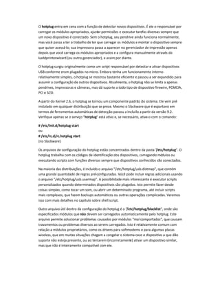 O hotplug entra em cena com a função de detectar novos dispositivos. É ele o responsável por
carregar os módulos apropriados, ajustar permissões e executar tarefas diversas sempre que
um novo dispositivo é conectado. Sem o hotplug, seu pendrive ainda funciona normalmente,
mas você passa a ter o trabalho de ter que carregar os módulos e montar o dispositivo sempre
que quiser acessá-lo; sua impressora passa a aparecer no gerenciador de impressão apenas
depois que você carrega os módulos apropriados e a configura manualmente através do
kaddprinterwizard (ou outro gerenciador), e assim por diante.
O hotplug surgiu originalmente como um script responsável por detectar e ativar dispositivos
USB conforme eram plugados no micro. Embora tenha um funcionamento interno
relativamente simples, o hotplug se mostrou bastante eficiente e passou a ser expandido para
assumir a configuração de outros dispositivos. Atualmente, o hotplug não se limita a apenas
pendrives, impressoras e câmeras, mas dá suporte a todo tipo de dispositivo firewire, PCMCIA,
PCI e SCSI.
A partir do Kernel 2.6, o hotplug se tornou um componente padrão do sistema. Ele vem pré-
instalado em qualquer distribuição que se preze. Mesmo o Slackware que é espartano em
termos de ferramentas automáticas de detecção passou a incluí-lo a partir da versão 9.2.
Verifique apenas se o serviço hotplug está ativo e, se necessário, ative-o com o comando:
# /etc/init.d/hotplug start
ou
# /etc/rc.d/rc.hotplug start
(no Slackware)
Os arquivos de configuração do hotplug estão concentrados dentro da pasta /etc/hotplug. O
hotplug trabalha com os códigos de identificação dos dispositivos, carregando módulos ou
executando scripts com funções diversas sempre que dispositivos conhecidos são conectados.
Na maioria das distribuições, é incluído o arquivo /etc/hotplug/usb.distmap, que contém
uma grande quantidade de regras pré-configuradas. Você pode incluir regras adicionais usando
o arquivo /etc/hotplug/usb.usermap. A possibilidade mais interessante é executar scripts
personalizados quando determinados dispositivos são plugados. Isto permite fazer desde
coisas simples, como tocar um som, ou abrir um determinado programa, até incluir scripts
mais complexos, que fazem backups automáticos ou outras operações complicadas. Veremos
isso com mais detalhes no capítulo sobre shell script.
Outro arquivo útil dentro da configuração do hotplug é o /etc/hotplug/blacklist, onde são
especificados módulos quenão devem ser carregados automaticamente pelo hotplug. Este
arquivo permite solucionar problemas causados por módulos mal comportados, que causam
travamentos ou problemas diversos ao serem carregados. Isto é relativamente comum com
relação a módulos proprietários, como os drivers para softmodems e para algumas placas
wireless, que em muitas situações chegam a congelar o sistema caso o dispositivo a que dão
suporte não esteja presente, ou ao tentarem (incorretamente) ativar um dispositivo similar,
mas que não é inteiramente compatível com ele.
 