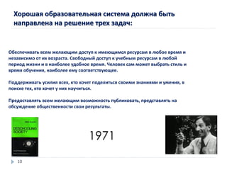 Хорошая образовательная система должна быть
направлена на решение трех задач:
Обеспечивать всем желающим доступ к имеющимся ресурсам в любое время и
независимо от их возраста. Свободный доступ к учебным ресурсам в любой
период жизни и в наиболее удобное время. Человек сам может выбрать стиль и
время обучения, наиболее ему соответствующее.
Поддерживать усилия всех, кто хочет поделиться своими знаниями и умения, в
поиске тех, кто хочет у них научиться.
Предоставлять всем желающим возможность публиковать, представлять на
обсуждение общественности свои результаты.
1971
10
 