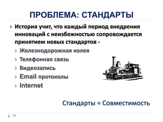 ПРОБЛЕМА: СТАНДАРТЫ
 История учит, что каждый период внедрения
инноваций с неизбежностью сопровождается
принятием новых стандартов -
 Железнодорожная колея
 Телефонная связь
 Видеозапись
 Email протоколы
 Internet
17
Стандарты = Совместимость
 