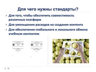 Для чего нужны стандарты?
 Для того, чтобы обеспечить совместимость
различных платформ
 Для уменьшения расходов на создание контента
 Для обеспечения глобального и локального обмена
учебным контентом
18
 