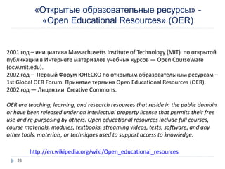 «Открытые образовательные ресурсы» -
«Open Educational Resources» (OER)
http://en.wikipedia.org/wiki/Open_educational_resources
2001 год – инициатива Massachusetts Institute of Technology (MIT) по открытой
публикации в Интернете материалов учебных курсов — Open CourseWare
(ocw.mit.edu).
2002 год – Первый Форум ЮНЕСКО по открытым образовательным ресурсам –
1st Global OER Forum. Принятие термина Open Educational Resources (OER).
2002 год — Лицензии Creative Commons.
OER are teaching, learning, and research resources that reside in the public domain
or have been released under an intellectual property license that permits their free
use and re-purposing by others. Open educational resources include full courses,
course materials, modules, textbooks, streaming videos, tests, software, and any
other tools, materials, or techniques used to support access to knowledge.
23
 