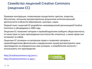 Семейство лицензий Creative Commons
(лицензии СС)
Правовая конструкция, позволяющая осуществлять простое, открытое,
бесплатное, легальное распространение результатов интеллектуальной
деятельности в областях образования, культуры, науки.
Первый пакет лицензий CC разработан некоммерческой организацией Creative
Commons и обнародован в 2002 году.
Лицензии СС позволяют авторам и правообладателям сообщить общественности,
от каких прав на свои произведения они хотели бы отказаться, а какие права они
оставляют за собой.
Лицензии СС основаны на авторском праве и позволяют авторам и
правообладателям (физическим и юридическим лицам) распространять свои
произведения на определенных ими условиях, а потребителям контента –
использовать эти произведения.
http://creativecommons.org (англ.)
http://creativecommons.ru (рус.)
24
 