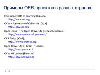 Примеры OER-проектов в разных странах
Commonwealth of Learning (Канада)
http://www.col.org
OCW – University of California (США)
http://ocw.uci.edu
OpenLearn – The Open University (Великобритания)
http://www.open.edu/openlearn/
OER Africa (ЮАР),
http://www.oerafrica.org
Open University of Israel (Израиль)
http://ocw.openu.ac.il
OCW KU Leuven (Бельгия)
http://ocw.kuleuven.be
26
 