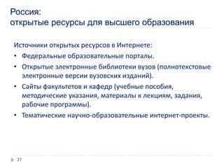 Россия:
открытые ресурсы для высшего образования
Источники открытых ресурсов в Интернете:
• Федеральные образовательные порталы.
• Открытые электронные библиотеки вузов (полнотекстовые
электронные версии вузовских изданий).
• Сайты факультетов и кафедр (учебные пособия,
методические указания, материалы к лекциям, задания,
рабочие программы).
• Тематические научно-образовательные интернет-проекты.
27
 