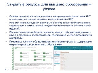 Открытые ресурсы для высшего образования –
успехи
• Оснащенность вузов техническими и программными средствами ИКТ
вполне достаточна для создания и использования ЭОР.
• Имеется несколько десятков открытых электронных библиотек вузов,
содержащих в сумме несколько десятков тысяч учебно-методических
изданий.
• Растет количество сайтов факультетов, кафедр, лабораторий, научных
групп и отдельных преподавателей, содержащих учебно-методические
материалы.
• Появились крупные образовательные интернет-проекты, содержащие
открытые ресурсы для высшего образования.
28
 