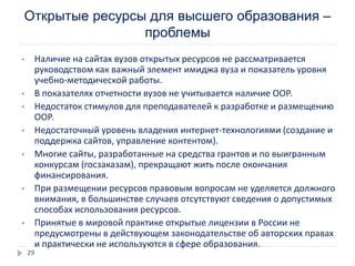 Открытые ресурсы для высшего образования –
проблемы
• Наличие на сайтах вузов открытых ресурсов не рассматривается
руководством как важный элемент имиджа вуза и показатель уровня
учебно-методической работы.
• В показателях отчетности вузов не учитывается наличие ООР.
• Недостаток стимулов для преподавателей к разработке и размещению
ООР.
• Недостаточный уровень владения интернет-технологиями (создание и
поддержка сайтов, управление контентом).
• Многие сайты, разработанные на средства грантов и по выигранным
конкурсам (госзаказам), прекращают жить после окончания
финансирования.
• При размещении ресурсов правовым вопросам не уделяется должного
внимания, в большинстве случаев отсутствуют сведения о допустимых
способах использования ресурсов.
• Принятые в мировой практике открытые лицензии в России не
предусмотрены в действующем законодательстве об авторских правах
и практически не используются в сфере образования.
29
 