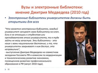 Вузы и электронные библиотеки:
мнение Дмитрия Медведева (2010 год)
• Электронные библиотеки университетов должны быть
открытыми для всех
"Что касается электронных библиотек, каждый
университет запирает свою библиотеку на ключ.
Если я не отношусь к студентам или
преподавателям этого университета, то я туда
зайти не могу зачастую. Эти библиотеки - это
наше с вами национальное достояние, и то, что
университеты закрывают к ним доступ, это
неправильно",
- выступление Дмитрия Медведева на совместном
заседании Госсовета РФ и комиссии по модернизации
и технологическому развитию экономики,
посвященном развитию профессионального
образования в РФ (август 2010 года).
30
 