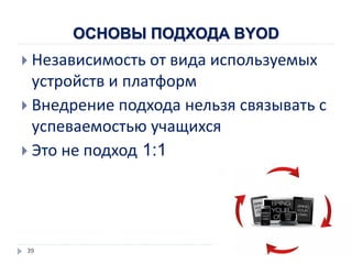 ОСНОВЫ ПОДХОДА BYOD
 Независимость от вида используемых
устройств и платформ
 Внедрение подхода нельзя связывать с
успеваемостью учащихся
 Это не подход 1:1
39
 