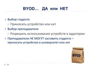 BYOD… ДА или НЕТ
 Выбор студента
 Приносить устройство или нет
 Выбор преподавателя
 Разрешить использование устройств в аудитории
 Преподаватели НЕ МОГУТ заставить студента –
приносить устройство в университет или нет
40
 