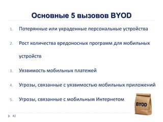 Основные 5 вызовов BYOD
1. Потерянные или украденные персональные устройства
2. Рост количества вредоносных программ для мобильных
устройств
3. Уязвимость мобильных платежей
4. Угрозы, связанные с уязвимостью мобильных приложений
5. Угрозы, связанные с мобильным Интернетом
42
 