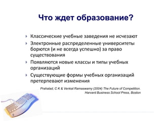 Что ждет образование?
 Классические учебные заведения не исчезают
 Электронные распределенные университеты
борются (и не всегда успешно) за право
существования
 Появляются новые классы и типы учебных
организаций
 Существующие формы учебных организаций
претерпевают изменения
Prahalad, C K & Venkat Ramaswamy (2004) The Future of Competition.
Harvard Business School Press, Boston
9
 