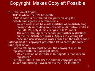 Copyright: Makes Copyleft Possible
●   Distribution of Copies:
     ●
        THIS is where the GPL has teeth.
     ●
        If GPL'd code is distributed, the party making the
        distribution agrees to certain terms.
          – Source code must be made available when distributing
            binary code (including source code of derivative works in
            the full GPL, only direct changes to LGPL code)
          – The redistributing party cannot put further restrictions
            on the the distributed works. Applies to existing GPL
            code and new derivative works based on the earlier code
●
    Infringement of copyright protection lets a copyright holder
    take legal action.
     ●
        Prior to taking any legal action, the copyright must be
        registered with the Copyright Office.
          – Which version of software is infringed? Is that version
            registered?
     ●
        Putting NOTICE of the license and the copyright in the
        source and making it available via the User Interface
                                                                   10
 