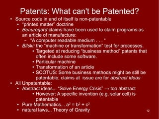 Patents: What can't be Patented?
●   Source code in and of itself is non-patentable
     ●  “printed matter” doctrine
     ●  Beauregard claims have been used to claim programs as
        an article of manufacture:
         – “A computer readable medium . . . “
     ●  Bilski: the “machine or transformation” test for processes.
             ● Targeted at reducing “business method” patents that

                often include some software.
             ● Particular machine

             ● Transformation of an article

             ● SCOTUS: Some business methods might be still be

                patentable, claims at issue are for abstract ideas
●   All Unpatentable:
     ●  Abstract ideas... “Solve Energy Crisis” → too abstract
             ● However: A specific invention (e.g. solar cell) is

                patentable
     ●  Pure Mathematics... a2 = b2 + c2
     ●  natural laws... Theory of Gravity                           12
 