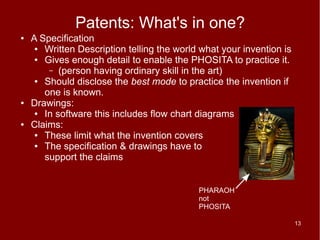 Patents: What's in one?
●   A Specification
     ● Written Description telling the world what your invention is
     ● Gives enough detail to enable the PHOSITA to practice it.
        – (person having ordinary skill in the art)
     ● Should disclose the best mode to practice the invention if
       one is known.
●   Drawings:
     ● In software this includes flow chart diagrams
●   Claims:
     ● These limit what the invention covers
     ● The specification & drawings have to
       support the claims


                                            PHARAOH
                                            not
                                            PHOSITA

                                                                      13
 